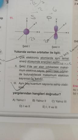 MIE
jia
6
nip
11.
S
P
2
11
25
20
Ort
Şekil
Şekil 11
Yukarıda verilen orbitaller ile ilgili;
bor katm
Çok elektronlu atomlarda aynı temel
enerji düzeyinde enerjileri eşittir. ynte
II. Şekil li'de yer alan orbitaldeki maksi-
mum elektron sayisi, şekill'deki orbital-
de bulunabilecek maksimum elektron
sayısının üç katıdır.
III. Aynı baş kuantum sayısına sahip olabi-
lirler.
Enel
yargılarından hangileri doğrudur?
50
A) Yalnız! B) Yalnız il
C) Yalnız III
D) I ve II
E) I, II ve III
