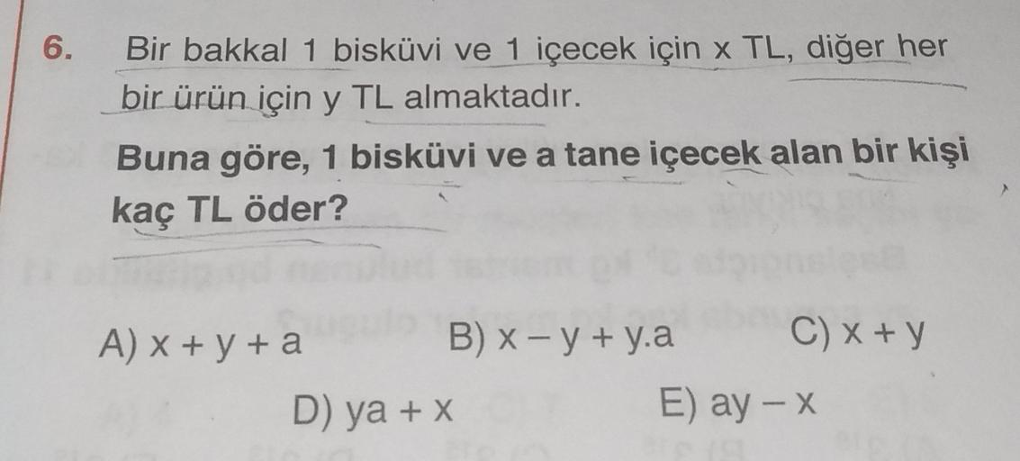 6.
Bir bakkal 1 bisküvi ve 1 içecek için x TL, diğer her
bir ürün için y TL almaktadır.
Buna göre, 1 bisküvi ve a tane içecek alan bir kişi
kaç TL öder?
A) x + y + a
B) x - y + y.a C) x + y
D) ya + x
E) ay - X
