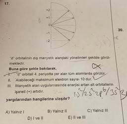 17.
+2
+1
0
20.
-1
-2
"d" orbitalinin dış manyetik alandaki yönelimleri şekilde görül-
mektedir.
Buna göre şekle bakılarak,
"d" orbitali 4. periyotta yer alan tüm atomlarda görülür.
II. Alabileceği maksimum elektron sayısı 10 dur.
III. Manyetik alan uygulamasında enerjisi artan alt orbitallerin
işareti (+) artıdır.
15 /25.286/353
yargılarından hangilerine ulaşılır?
A) Yalnız!
C) Yalnız III
B) Yalnız 11
E) Il ve III
D) I ve II