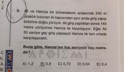 7
2
5. Ali ve Hamza bir üniversitenin aralarında 240 m
uzaklık bulunan iki kapısından aynı anda giriş yapıp
birbirine doğru yürüyor. Ali giriş yaptıktan sonra 144
metre yürüyünce Hamza ile karşılaşıyor. Eğer Ali
50 saniye geç giriş yapsaydı Hamza ile tam ortada
karşılaşacaktı.
Buna göre, Hamza'nın hızı saniyede kaç metre-
dir?
APOIZMI
C
0,
A
B
IWC
A) 1,2
B) 0,8
C) 0,72
D) 0,64
E) 0,4
