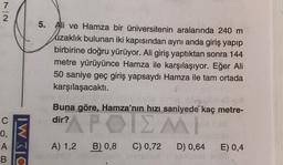 7
2
5. Ali ve Hamza bir üniversitenin aralarında 240 m
uzaklık bulunan iki kapısından aynı anda giriş yapıp
birbirine doğru yürüyor. Ali giriş yaptıktan sonra 144
metre yürüyünce Hamza ile karşılaşıyor. Eğer Ali
50 saniye geç giriş yapsaydı Hamza ile tam ortada
karşılaşacaktı.
Buna göre, Hamza'nın hızı saniyede kaç metre-
dir?
APOIZMI
C
0,
A
B
IWC
A) 1,2
B) 0,8
C) 0,72
D) 0,64
E) 0,4
