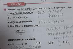 2019 / AYT
-
f(27 f(x) + f(1)
F(22+ flo)
16. Gerçek sayılar kümesi üzerinde tanımlı bir f fonksiyonu her
x ve y gerçek sayısı için,
f(x + y) = f(x) + f(y)
eşitliğini sağlamaktadır.
f(1) = f(1) + f(o)
f(2) - f(1) = 10 olduğuna göre,
f(3) f(4)
f(5)
F(2) + f(o) - (frett
A(2) + (6) -f(x) -
f (2) - f(1) =
D) 21
8
E) 24
işleminin sonucu kaçtır?
A) 15 B) 16 C) 18
(13)+f60) f (4) + f(0)