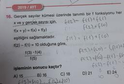 2019 / AYT
-
f(27 f(x) + f(1)
F(22+ flo)
16. Gerçek sayılar kümesi üzerinde tanımlı bir f fonksiyonu her
x ve y gerçek sayısı için,
f(x + y) = f(x) + f(y)
eşitliğini sağlamaktadır.
f(1) = f(1) + f(o)
f(2) - f(1) = 10 olduğuna göre,
f(3) f(4)
f(5)
F(2) + f(o) - (frett
A(2) + (6) -f(x) -
f (2) - f(1) =
D) 21
8
E) 24
işleminin sonucu kaçtır?
A) 15 B) 16 C) 18
(13)+f60) f (4) + f(0)
