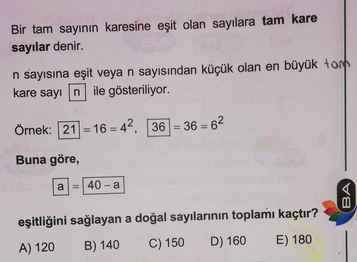 Bir tam sayinin karesine eşit olan sayılara tam kare
sayılar denir.
n sayısına eşit veya n sayısından küçük olan en büyük tom
kare sayın ile gösteriliyor.
Örnek: 21 = 16 = 42,
36 = 36 = 62
Buna göre,
a
1 = 40-a
BA
eşitliğini sağlayan a doğal sayılarının to