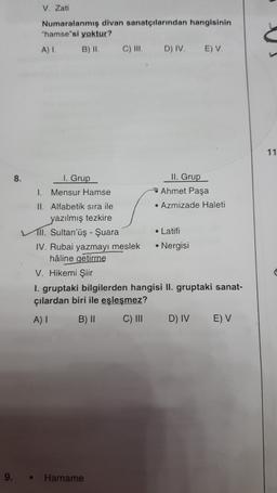 V. Zati
Numaralanmış divan sanatçılarından hangisinin
"hamse"si yoktur?
A) 1 B) 11 C) III. D) IV EV
11
8.
I. Grup
II. Grup
1. Mensur Hamse
→ Ahmet Paşa
II. Alfabetik sıra ile
• Azmizade Haleti
yazılmış tezkire
TII. Sultan'üş - Suara
• Latifi
IV. Rubai yazmayı meslek • Nergisi
haline getirme
V. Hikemi Şiir
1. gruptaki bilgilerden hangisi II. gruptaki sanat-
çılardan biri ile eşleşmez?
AI B) II C) III D) IV E) V
9.
Harname