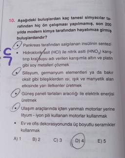 ç
10. Aşağıdaki buluşlardan kaç tanesi simyacılar ta-
rafından hiç ön çalışması yapılmamış, son 200
yılda modern kimya tarafından hayatımıza girmis
buluşlardandır?
o Pankreas tarafından salgılanan insülinin sentezi
Hidroklorik asit (HCI) ile nitrik asiti (HNO3) karış-
tirip kral suyu adı verilen karışımla altın ve platin
gibi soy metalleri çözmek
Silisyum, germanyum elementleri ya da bakır
oksit gibi bileşiklerden isi, işık ve manyetik alan
etkisinde yarı iletkenler üretmek
Güneş paneli tarlaları aracılığı ile elektrik enerjisi
üretmek
Ulaşım araçlarında içten yanmalı motorlar yerine
lityum - iyon pili kullanan motorlar kullanmak
Ev ve ofis dekorasyonunda üç boyutlu seramikler
kullanmak
A) 1
B) 2
C) 3
D) 4
E) 5
