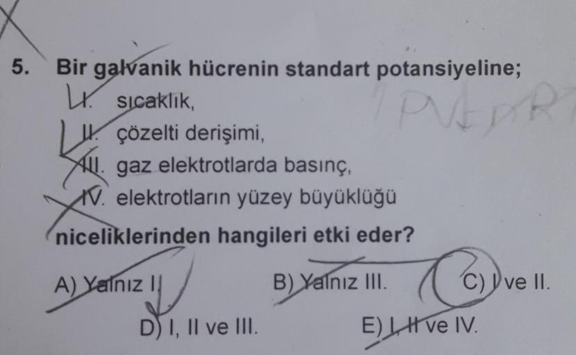 5.
PUEDE
Bir galvanik hücrenin standart potansiyeline;
W. sıcaklık,
W. çözelti derişimi,
Hll. gaz elektrotlarda basınç,
1V. elektrotların yüzey büyüklüğü
niceliklerinden hangileri etki eder?
A) Yalnız 1
B) Yalnız III. C) ve 11
niz
Cc
.
D I, II ve III.
E) L