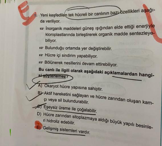 Yeni keşfedilen tek hücreli bir canlının bazı özellikleri aşağı-
da veriliyor.
w Inorganik maddeleri güneş ışığından elde ettiği enerjiyle
kloroplastlarında birleştirerek organik madde sentezleye-
biliyor.
k Bulunduğu ortamda yer değiştirebilir.
* Hücre iç