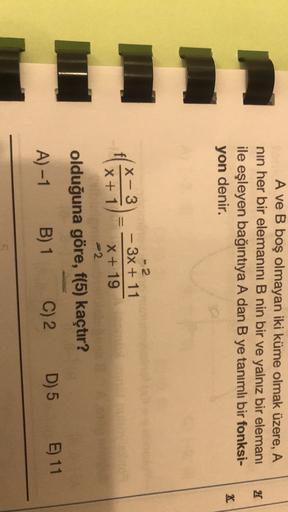 A ve B boş olmayan iki küme olmak üzere, A
nin her bir elemanını B nin bir ve yalnız bir elemanı
ile eşleyen bağıntıya A dan B ye tanımlı bir fonksi-
H
K
yon denir.
F11
- 2
X-3
- 3x + 11
X + 1 X + 19
2
olduğuna göre, f(5) kaçtır?
A) -1
B) 1
C) 2
D) 5 E) 11