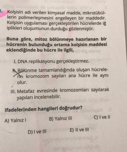 B. Kolşisin adı verilen kimyasal madde, mikrotübül-
lerin polimerleşmesini engelleyen bir maddedir.
Kolşisin uygulaması gerçekleştirilen hücrelerde iſ
iplikleri oluşumunun durduğu gözlenmiştir.
Buna göre, mitoz bölünmeye hazırlanan bir
hücrenin bulunduğu ortama kolşisin maddesi
eklendiğinde bu hücre ile ilgili, buy
I. DNA replikasyonu gerçekleştirmez.
M. Bölünme tamamlandığında oluşan hücrele-
rin kromozom sayıları ana hücre ile aynı
olur.
III. Metafaz evresinde kromozomları sayılarak
yapıları incelenebilir.
ifadelerinden hangileri doğrudur?
C) I ve II
B) Yalnız III
A) Yalnız!
D) I ve II
E) II ve III