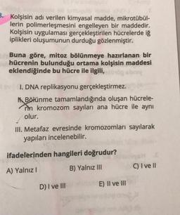 B. Kolşisin adı verilen kimyasal madde, mikrotübül-
lerin polimerleşmesini engelleyen bir maddedir.
Kolşisin uygulaması gerçekleştirilen hücrelerde iſ
iplikleri oluşumunun durduğu gözlenmiştir.
Buna göre, mitoz bölünmeye hazırlanan bir
hücrenin bulunduğu ortama kolşisin maddesi
eklendiğinde bu hücre ile ilgili, buy
I. DNA replikasyonu gerçekleştirmez.
M. Bölünme tamamlandığında oluşan hücrele-
rin kromozom sayıları ana hücre ile aynı
olur.
III. Metafaz evresinde kromozomları sayılarak
yapıları incelenebilir.
ifadelerinden hangileri doğrudur?
C) I ve II
B) Yalnız III
A) Yalnız!
D) I ve II
E) II ve III
