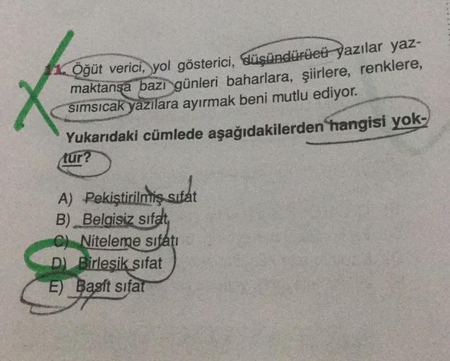 X
Öğüt verici, yol gösterici, düşündürüeü yazılar yaz-
maktansa bazi günleri baharlara, şiirlere, renklere,
simsıcak yazılara ayırmak beni mutlu ediyor.
Yukarıdaki cümlede aşağıdakilerden hangisi yok-
tur?
A) Pekiştirilmiş sifat
sutat
B) Belgisiz sifat
C)