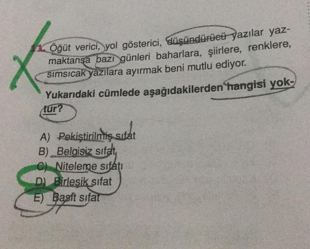 X
Öğüt verici, yol gösterici, düşündürüeü yazılar yaz-
maktansa bazi günleri baharlara, şiirlere, renklere,
simsıcak yazılara ayırmak beni mutlu ediyor.
Yukarıdaki cümlede aşağıdakilerden hangisi yok-
tur?
A) Pekiştirilmiş sifat
sutat
B) Belgisiz sifat
C) 