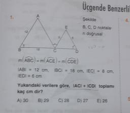 Üçgende Benzerli
1.
A
4.
E
Şekilde
B, C, D noktala-
ni doğrusal
6
B
18
C
D
m(ABC) = m(ACE) = m(CDE
TABI 12 cm, TBC1 = 18 cm, IECI = 8 cm,
EDI = 6 cm
Yukarıdaki verilere göre, IACI + ICDI toplamı
kaç cm dir?
A) 30
B) 29
C) 28
D) 27
E) 26
5