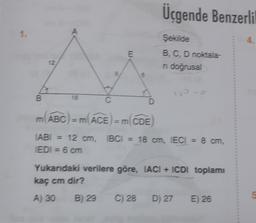 Üçgende Benzerli
1.
A
4.
E
Şekilde
B, C, D noktala-
ni doğrusal
6
B
18
C
D
m(ABC) = m(ACE) = m(CDE
TABI 12 cm, TBC1 = 18 cm, IECI = 8 cm,
EDI = 6 cm
Yukarıdaki verilere göre, IACI + ICDI toplamı
kaç cm dir?
A) 30
B) 29
C) 28
D) 27
E) 26
5
