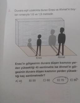 Duvara eşit uzaklıkta duran Enes ve Ahmet'in boy-
ları sırasıyla 1,6 ve 1,9 metredir.
Enes
Ahmet
Enes'in gölgesinin duvara düşen kısminin yer-
den yüksekliği 40 santimetre ise Ahmet'in göl-
gesinin duvara düşen kisminin yerden yüksek-
liği kaç santimetredir?
A) 45 B) 50 C) 60 D) 70
E) 80