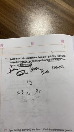 B
B
B
11. Aşağıdaki elementlerden hangisi günlük hayatta
sıkça karşılasılan ve oda koşullarında sivi halde bu-
lunan bir émetaldir?
Blind
the Sansom
yang
D Civa
be
Hg
23
Br
Brh
12. Iyonik bağ, zıt yüklü iyonların birbirini elektrostatik çekim