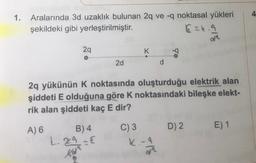 1.
Aralarında 3d uzaklık bulunan 2q ve -q noktasal yükleri
şekildeki gibi yerleştirilmiştir.
Ezk. 9
at
29
K.
-9
2d
d
2q yükünün k noktasında oluşturduğu elektrik alan
şiddeti E olduğuna göre k noktasındaki bileşke elekt-
rik alan şiddeti kaç E dir?
A) 6
E) 1
D) 2.
B) 4
L. 29 €
C) 3
K.-9
ora
