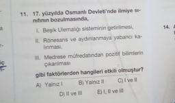 a
14. A
11. 17. yüzyılda Osmanlı Devleti'nde ilmiye si-
nifinin bozulmasında,
1. Beşik Ulemalığı sisteminin getirilmesi,
II. Rönesans ve aydınlanmaya yabancı ka-
linması,
-
ic
III. Medrese müfredatından pozitif bilimlerin
çıkanlmasi
gibi faktörlerden hangileri etkili olmuştur?
A) Yalnız! B) Yalnız || C) I ve II
D) II ve III E) I, II ve III
