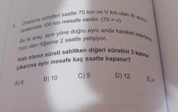 5.
Ortalama süratleri saatte 70 km ve V km olan iki aracın
aralarında 100 km mesafe vardır. (70 > V)
Bu iki araç, aynı yöne doğru aynı anda hareket ederlerse
hızlı olan diğerine 2 saatte yetişiyor.
Hızlı olanın sürati sabitken diğeri süratini 3 katina
çıkarırsa aynı mesafe kaç saatte kapanır?
C) 5
D) 12
B) 10
E)4
A) 6
