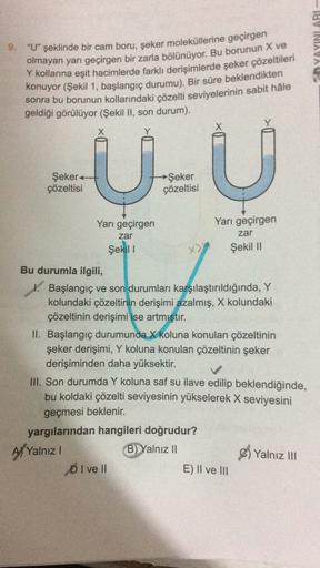 YAYINLARI
9. "U" şeklinde bir cam boru, şeker moleküllerine geçirgen
olmayan yarı geçirgen bir zarla bölünüyor. Bu borunun X ve
Y kollarına eşit hacimlerde farklı derişimlerde şeker çözeltileri
konuyor (Şekil 1, başlangıç durumu). Bir süre beklendikten
son