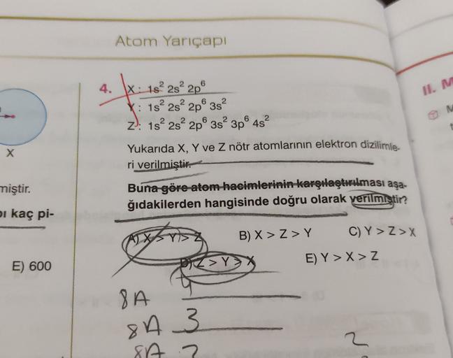 Atom Yarıçapı
4.
II. M
t
X: 182 2s
2p
X: 1s 2s 2p 3s?
Z): 1s 2s 2p 3s 3p 4s?
Yukarıda X, Y ve Z nötr atomlarının elektron dizilimle
ri verilmiştir.
Buna göre-atom hacimlerinin karşılaştırılması aşa-
ğıdakilerden hangisinde doğru olarak verilmiştir?
x
mişti