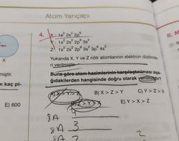 Atom Yarıçapı
4.
II. M
t
X: 182 2s
2p
X: 1s 2s 2p 3s?
Z): 1s 2s 2p 3s 3p 4s?
Yukarıda X, Y ve Z nötr atomlarının elektron dizilimle
ri verilmiştir.
Buna göre-atom hacimlerinin karşılaştırılması aşa-
ğıdakilerden hangisinde doğru olarak verilmiştir?
x
miştir.
bi kaç pi-
B) X>Z>Y
C) Y > Z>X
DIZ>Y
E) 600
E) Y > X>Z
8A
8 A 3
3
2
842
