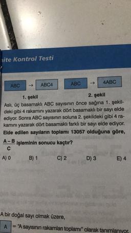 lite Kontrol Testi
ABC
4ABC
ABC
ABC4
1. şekil
2. şekil
Asli, üç basamaklı ABC sayısının önce sağına 1. şekil-
deki gibi 4 rakamını yazarak dört basamaklı bir sayı elde
ediyor. Sonra ABC sayısının soluna 2. şekildeki gibi 4 ra-
kamını yazarak dört basamaklı farklı bir sayı elde ediyor.
Elde edilen sayıların toplamı 13057 olduğuna göre,
Bob
A-B
işleminin sonucu kaçtır?
C
A) O
B) 1
C) 2
D) 3
E) 4
A bir doğal sayı olmak üzere,
A
= "A sayısının rakamları toplamı" olarak tanımlanıyor