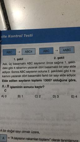 lite Kontrol Testi
ABC
4ABC
ABC
ABC4
1. şekil
2. şekil
Asli, üç basamaklı ABC sayısının önce sağına 1. şekil-
deki gibi 4 rakamını yazarak dört basamaklı bir sayı elde
ediyor. Sonra ABC sayısının soluna 2. şekildeki gibi 4 ra-
kamını yazarak dört basamaklı farklı bir sayı elde ediyor.
Elde edilen sayıların toplamı 13057 olduğuna göre,
Bob
A-B
işleminin sonucu kaçtır?
C
A) O
B) 1
C) 2
D) 3
E) 4
A bir doğal sayı olmak üzere,
A
= "A sayısının rakamları toplamı" olarak tanımlanıyor
