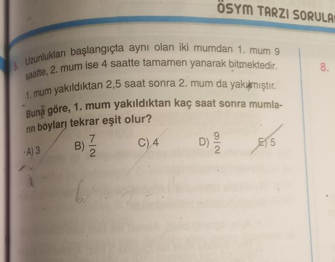 ÖSYM TARZI SORULA
5. Uzunlukları başlangıçta aynı olan iki mumdan 1. mum 9
saatte, 2. mum ise 4 saatte tamamen yanarak bitmektedir.
8
1. mum yakıldıktan 2,5 saat sonra 2. mum da yakımıştır.
Buna göre, 1. mum yakıldıktan kaç saat sonra mumla-
rin boyları te