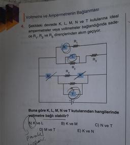 vec
Voltmetre ve Ampermetrenin Bağlanması
4. Şekildeki devrede K, L, M, N ve T kutularına ideal
ampermetreler veya voltmetreler bağlandığında sade-
ce Ry, Ry ve R dirençlerinden akım geçiyor.
R
ww
K
W-
R
w
R2
RA
ww-
M
ww
T
Buna göre K, L, M, N ve T kutularından hangilerinde
voltmetre bağlı olabilir?
A) Kve L
B) K ve M
C) N ve T
E) K ve N
D) M ve T
parale
oglanir
