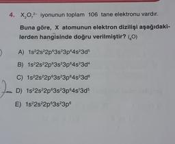 4. X,0,2- iyonunun toplam 106 tane elektronu vardır.
Buna göre, X atomunun elektron dizilişi aşağıdaki-
lerden hangisinde doğru verilmiştir? (0)
A) 1s22s22p63s23p64s23d5
B) 1s22s22p63s23p64s23d4
C) 1s 2s22p63s23p64s23d6
D) 1s22s22p63s23p64s 3d5
E) 1s22s22p63s23p6