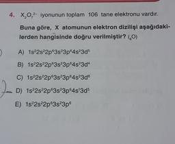 4. X,0,2- iyonunun toplam 106 tane elektronu vardır.
Buna göre, X atomunun elektron dizilişi aşağıdaki-
lerden hangisinde doğru verilmiştir? (0)
A) 1s22s22p63s23p64s23d5
B) 1s22s22p63s23p64s23d4
C) 1s 2s22p63s23p64s23d6
D) 1s22s22p63s23p64s 3d5
E) 1s22s22p63s23p6
