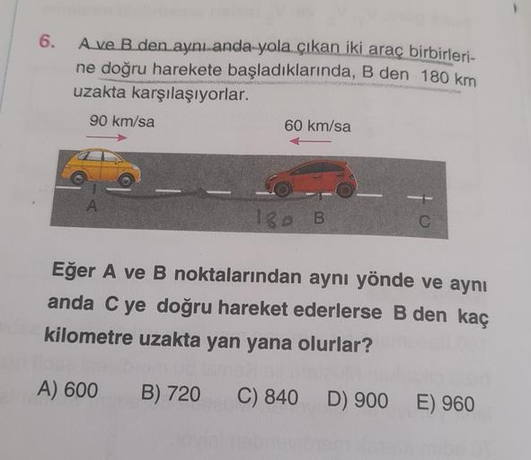 6.
A ve B den aynı anda yola çıkan iki araç birbirleri-
ne doğru harekete başladıklarında, B den 180 km
uzakta karşılaşıyorlar.
90 km/sa
60 km/sa
180 B
Eğer A ve B noktalarından aynı yönde ve aynı
anda C ye doğru hareket ederlerse B den kaç
kilometre uzakt