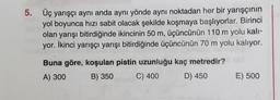 5. Üç yarışçı aynı anda aynı yönde aynı noktadan her bir yarışçının
yol boyunca hızı sabit olacak şekilde koşmaya başlıyorlar. Birinci
olan yarışı bitirdiğinde ikincinin 50 m, üçüncünün 110 m yolu kali-
yor. İkinci yarışçı yarışı bitirdiğinde üçüncünün 70 m yolu kalıyor.
Buna göre, koşulan pistin uzunluğu kaç metredir?
A) 300 B) 350
C) 400 D) 450
E) 500
