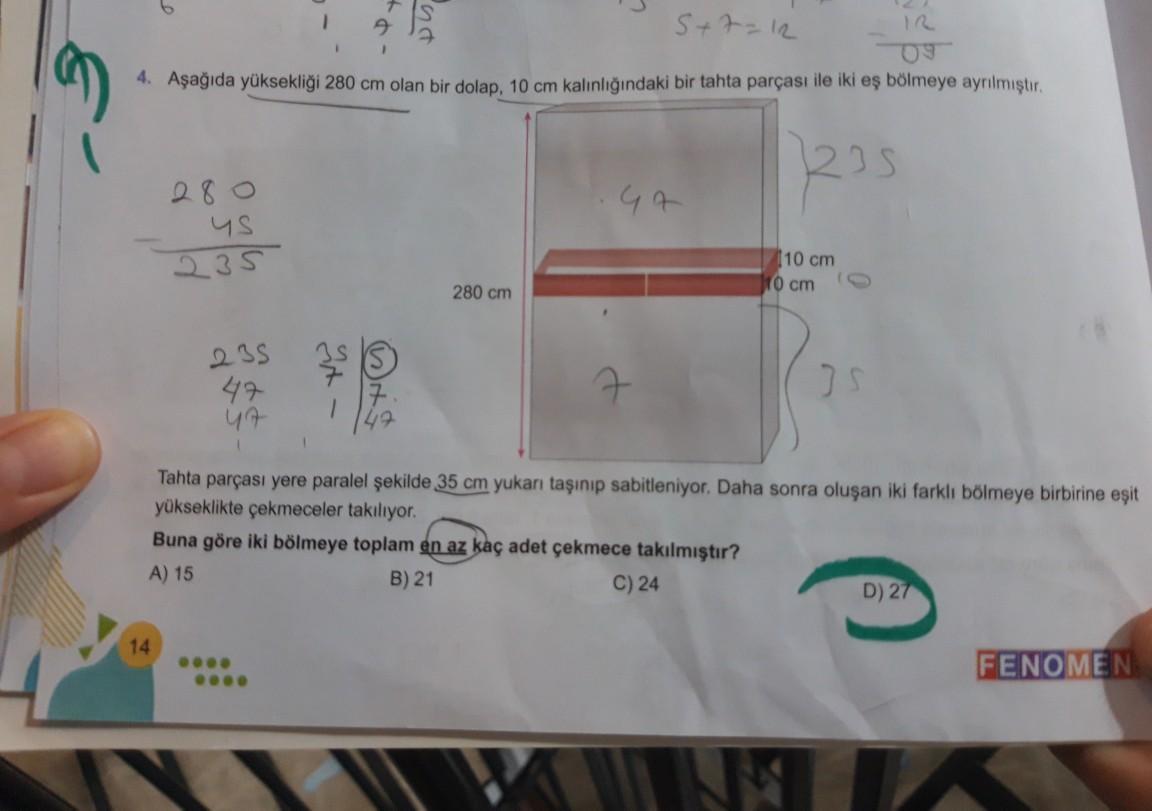 1
S+7=12
09
4. Aşağıda yüksekliği 280 cm olan bir dolap, 10 cm kalınlığındaki bir tahta parçası ile iki eş bölmeye ayrılmıştır.
1235
47
280
us
235
10 cm
10 cm
280 cm
3
235
47
47
7
US
Tahta parçası yere paralel şekilde 35 cm yukar taşınıp sabitleniyor. Daha