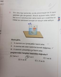 say
A) 2
2.
Sivi dolu kap içerisinde, sivida çözünmeyen bir X cismi
şekildeki gibi dengededir. Musluk açılarak kaba, özküt-
lesi sivinin özkütlesinden daha küçük aynı sıcaklıkta bir
miktar sivi akıtılarak homojen bir karışım elde ediliyor.
X
ş
dsivi
Buna göre,
I. X cisminin sıvı içinde batan hacmi artar.
II. X cismine etki eden kaldırma kuvveti değişmez. V
III. X cisminin yükselttiği sıyr hacmi artar.
yargılarından hangileri kesinlikle doğrudur?
A) Yalnız!
B) ve 11
C) I ve III
D) II ve III
E) I, II ve III