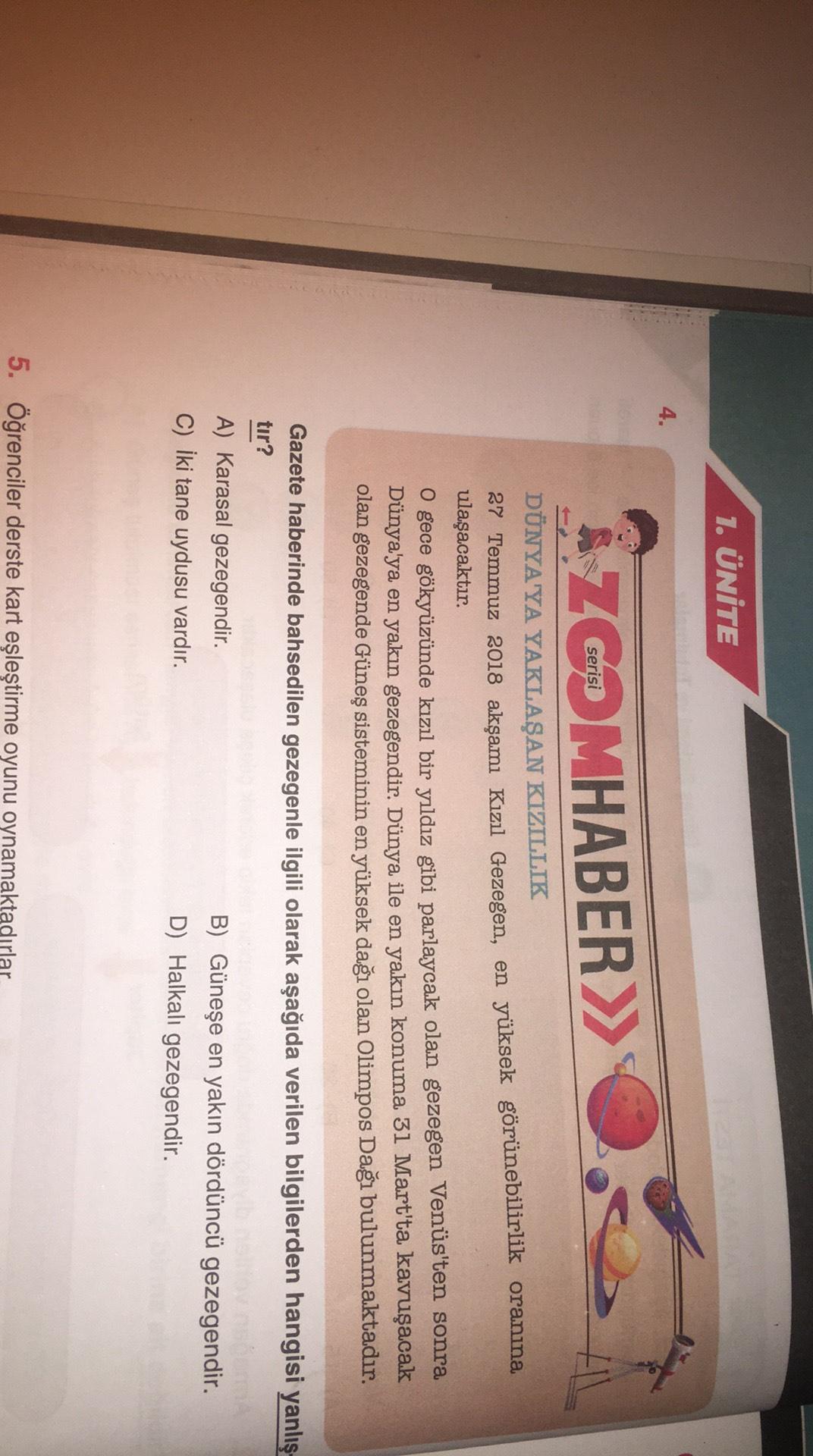 1. ÜNİTE
4.
Á Z Cena MHABER>>
FIL
DÜNYA'YA YAKLAŞAN KIZILLIK
27 Temmuz 2018 akşamı Kızıl Gezegen, en yüksek görünebilirlik oranına
ulaşacaktır.
O gece gökyüzünde kızıl bir yıldız gibi parlaycak olan gezegen Venüs'ten sonra
Dünya'ya en yakın gezegendir. Dün