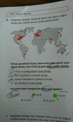 TYT/ Sosyal Bilimler
6. Aşağıdaki haritada, Dünya'da demir yolu ağının yoğun
olduğu bazı alanlar kırmızı renkle gösterilmiştir.
Dünya genelinde Kuzey Yarım Küre'deki demir yolu
ağının Güney Yarım Küre'ye göre daha yoğun olması,
nüfus ve yerleşmelerin fazla