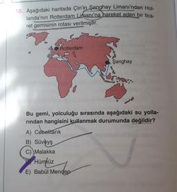 10. Aşağıdaki haritada Çin'in Şanghay Limanı'ndan Hol-
landa'nın Rotterdam Limanı'na hareket eden bir tica-
ret gemisinin rotası verilmiştir.
os Rotterdam
Şanghay
Bu gemi, yolculuğu sırasında aşağıdaki su yolla-
rindan hangisini kullanmak durumunda değildir?
A) Cebelitarık
B) Süveyş
C) Malakka
Hürmüz
E) Babül Mendep
nder