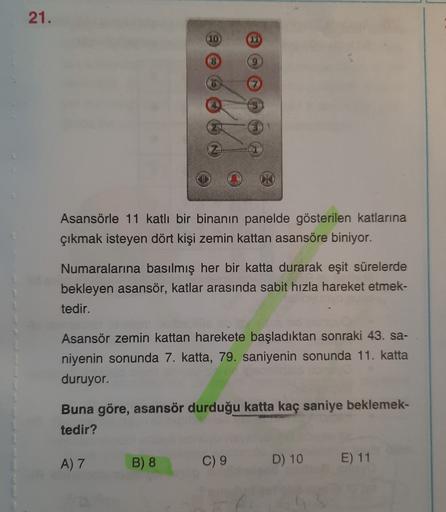 21.
(10
VI
8
9
Asansörle 11 katlı bir binanın panelde gösterilen katlarına
çıkmak isteyen dört kişi zemin kattan asansöre biniyor.
Numaralarına basılmış her bir katta durarak eşit sürelerde
bekleyen asansör, katlar arasında sabit hızla hareket etmek-
tedir