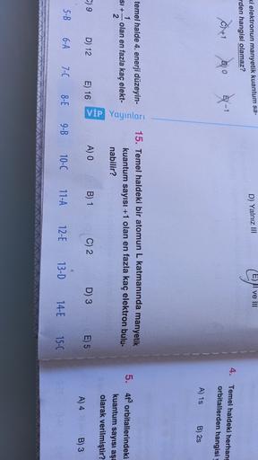 D) Yalnız III
E) II ve III
ki elektronun manyetik kuantum sa-
rden hangisi olamaz?
C1 +1
DO
0
8-1
Ey - 1
4. Temel haldeki herhang
orbitallerden hangisi
A) 15
B) 2s
temel halde 4. enerji düzeyin-
1
SI + olan en fazla kaç elekt-
2
VİP Yayınları
15. Temel hal