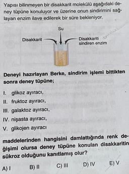 Yapısı bilinmeyen bir disakkarit molekülü aşağıdaki de-
ney tüpüne konuluyor ve üzerine onun sindirimini sağ-
layan enzim ilave edilerek bir süre bekleniyor.
Su
ennile
Disakkarit
Disakkariti
sindiren enzim
Deneyi hazırlayan Berke, sindirim işlemi bittikten
sonra deney tüpüne;
I. glikoz ayıraci,
II. fruktoz ayıraci,
Hl. galaktoz ayiraci,
IV. nişasta ayıracı,
V. glikojen ayıracı
maddelerinden hangisini damlattığında renk de-
ğişimi olursa deney tüpüne konulan disakkaritin
sükroz olduğunu kanıtlamış olur?
D) IV
C) III
E) V
A) | B) II