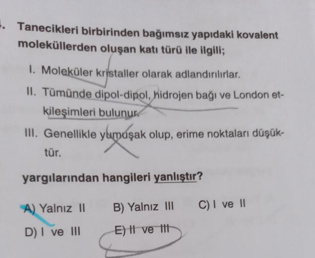 4. Tanecikleri birbirinden bağımsız yapıdaki kovalent
moleküllerden oluşan katı türü ile ilgili;
I. Moleküler kristaller olarak adlandırılırlar.
II. Tümünde dipol-dipol, hidrojen bağı ve London et-
kileşimleri bulunur.
III. Genellikle yumuşak olup, erime n