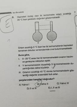 6.
Hazneleri özdeş olan iki termometre ortam sıcaklğı
20 °C iken şekildeki değerleri göstermektedir.
A
X
Y
Ortam sıcaklığı 0°C iken her iki termometrenin hazneleri
tamamen doludur ve borularında civa bulunmamaktadır.
Buna göre,
1. 0 -20 °C arası her iki termometredeki civanın hacim-
ce genleşme miktarları eşittir.
II. Y termometresinin duyarlılığı X termometresinin du-
yarlılığından daha büyüktür.
III. Ortamın sıcaklığı 40 °C olursa termometrelerin gös-
terdiği değerler arasındaki fark artar.
yargılarından hangileri doğrudur?
A) Yalnız!
D) II ve III
B) Yalnız II C) Yalnız !!!
E) I, II ve III