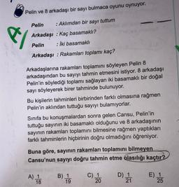 Pelin ve 8 arkadaşı bir sayı bulmaca oyunu oynuyor.
e/
Pelin
: Aklımdan bir sayı tuttum
Arkadaşı : Kaç basamaklı?
Pelin : İki basamaklı
Arkadaşı : Rakamları toplamı kaç?
Arkadaşlarına rakamları toplamını söyleyen Pelin 8
arkadaşından bu sayıyı tahmin etmesini istiyor. 8 arkadaşı
Pelin'in söylediği toplamı sağlayan iki basamaklı bir doğal
sayı söyleyerek birer tahminde bulunuyor.
Bu kişilerin tahminleri birbirinden farklı olmasına rağmen
Pelin'in aklından tuttuğu sayıyı bulamıyorlar.
Sinifa bu konuşmalardan sonra gelen Cansu, Pelin'in
tuttuğu sayının iki basamaklı olduğunu ve 8 arkadaşının
sayının rakamları toplamını bilmesine rağmen yaptıkları
farklı tahminlerin hiçbirinin doğru olmadığını öğreniyor.
Buna göre, sayinin rakamları toplamını bilmeyen
Cansu'nun sayıyı doğru tahmin etme olasılığı kaçtır?
A) 1
18
B) 1
C) 1
20
D) 1
21
E) 1
25
19
