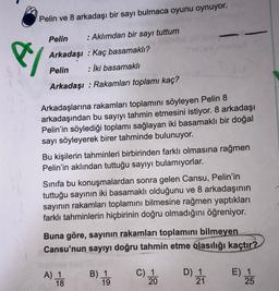 Pelin ve 8 arkadaşı bir sayı bulmaca oyunu oynuyor.
e/
Pelin
: Aklımdan bir sayı tuttum
Arkadaşı : Kaç basamaklı?
Pelin : İki basamaklı
Arkadaşı : Rakamları toplamı kaç?
Arkadaşlarına rakamları toplamını söyleyen Pelin 8
arkadaşından bu sayıyı tahmin etmesini istiyor. 8 arkadaşı
Pelin'in söylediği toplamı sağlayan iki basamaklı bir doğal
sayı söyleyerek birer tahminde bulunuyor.
Bu kişilerin tahminleri birbirinden farklı olmasına rağmen
Pelin'in aklından tuttuğu sayıyı bulamıyorlar.
Sinifa bu konuşmalardan sonra gelen Cansu, Pelin'in
tuttuğu sayının iki basamaklı olduğunu ve 8 arkadaşının
sayının rakamları toplamını bilmesine rağmen yaptıkları
farklı tahminlerin hiçbirinin doğru olmadığını öğreniyor.
Buna göre, sayinin rakamları toplamını bilmeyen
Cansu'nun sayıyı doğru tahmin etme olasılığı kaçtır?
A) 1
18
B) 1
C) 1
20
D) 1
21
E) 1
25
19
