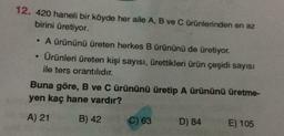 12. 420 haneli bir köyde her aile A, B ve C ürünlerinden en az
birini üretiyor.
A ürününü üreten herkes B ürününü de üretiyor.
Ürünleri üreten kişi sayısı, ürettikleri ürün çeşidi sayısı
ile ters orantılıdır.
Buna göre, B ve C ürününü üretip A ürününü üretme-
yen kaç hane vardır?
A) 21
B) 42
C) 63
D) 84
E) 105