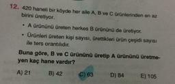 12. 420 haneli bir köyde her aile A, B ve C ürünlerinden en az
birini üretiyor.
A ürününü üreten herkes B ürününü de üretiyor.
Ürünleri üreten kişi sayısı, ürettikleri ürün çeşidi sayısı
ile ters orantılıdır.
Buna göre, B ve C ürününü üretip A ürününü üretme-
yen kaç hane vardır?
A) 21
B) 42
C) 63
D) 84
E) 105
