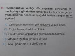 8. Rutherford'un yaptığı alfa saçılması deneyinde al-
tin levhaya gönderilen ışınlardan bir kısmının geriye
yansımasının nedenini aşağıdakilerden hangisi en iyi
açıklar?
A) Çekirdeğin hacminin çok küçük ve yoğun olması
B) Protonların çekirdekte olması
C) Elektronların çekirdeğin çevresinde bulunması
D) Atomun içi dolu bir küre olması
E) Alfa işınlarının (+) yüklü olması